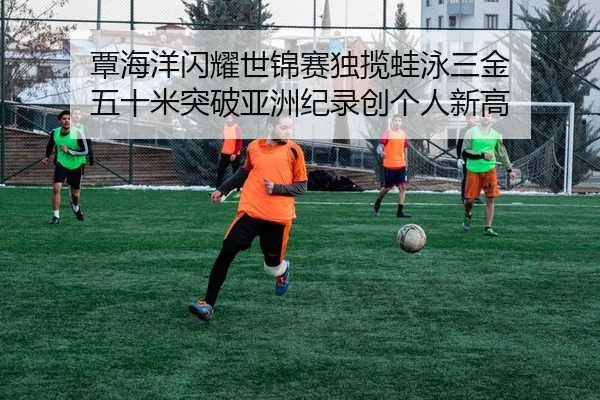 覃海洋闪耀世锦赛独揽蛙泳三金 五十米突破亚洲纪录创个人新高